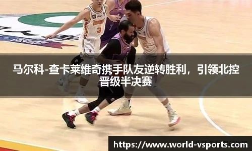 马尔科-查卡莱维奇携手队友逆转胜利，引领北控晋级半决赛