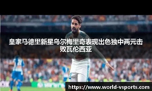 皇家马德里新星乌尔梅里奇表现出色独中两元击败瓦伦西亚
