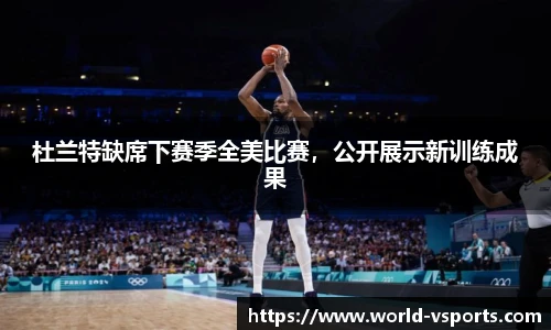 杜兰特缺席下赛季全美比赛，公开展示新训练成果