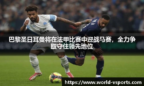 巴黎圣日耳曼将在法甲比赛中迎战马赛，全力争取守住领先地位