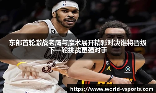 东部首轮激战老鹰与魔术展开精彩对决谁将晋级下一轮挑战更强对手