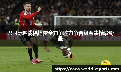 巴国际迎战福塔雷全力争胜力争晋级赛事精彩纷呈